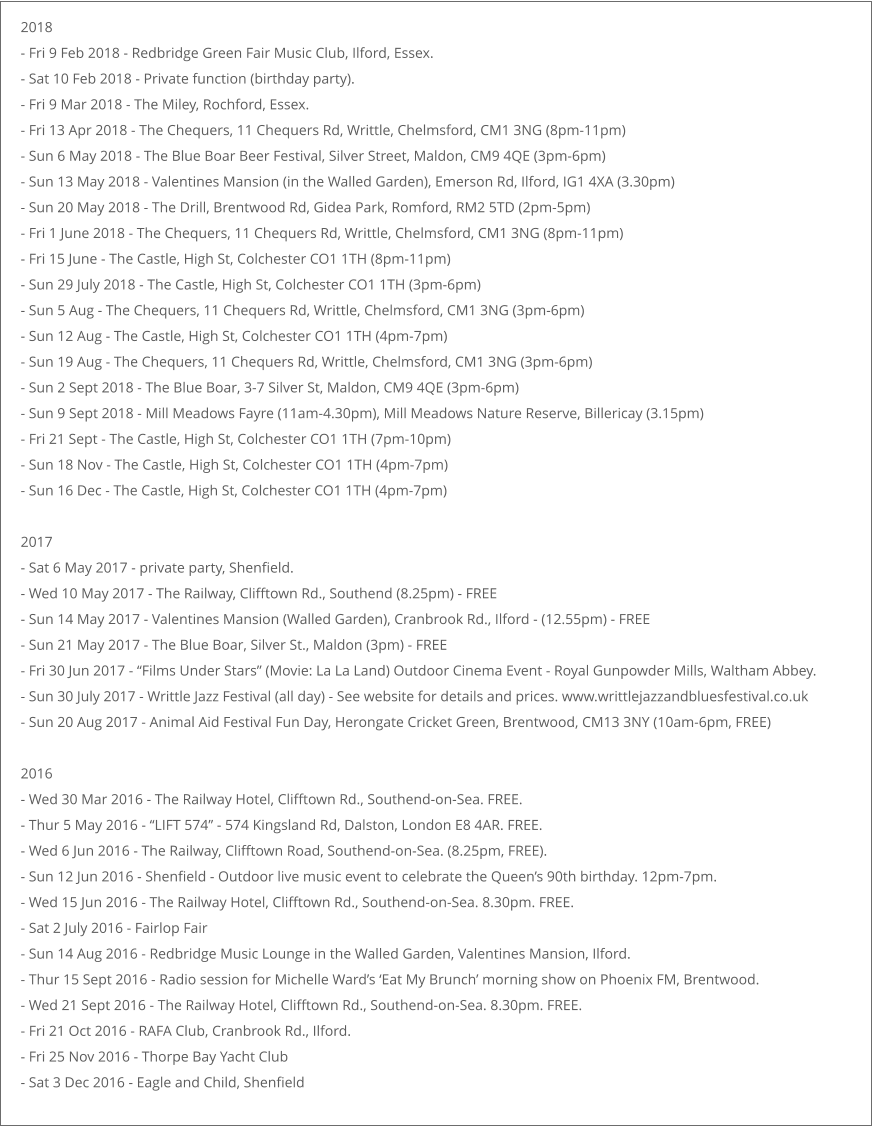 2018 - Fri 9 Feb 2018 - Redbridge Green Fair Music Club, Ilford, Essex. - Sat 10 Feb 2018 - Private function (birthday party). - Fri 9 Mar 2018 - The Miley, Rochford, Essex. - Fri 13 Apr 2018 - The Chequers, 11 Chequers Rd, Writtle, Chelmsford, CM1 3NG (8pm-11pm) - Sun 6 May 2018 - The Blue Boar Beer Festival, Silver Street, Maldon, CM9 4QE (3pm-6pm) - Sun 13 May 2018 - Valentines Mansion (in the Walled Garden), Emerson Rd, Ilford, IG1 4XA (3.30pm) - Sun 20 May 2018 - The Drill, Brentwood Rd, Gidea Park, Romford, RM2 5TD (2pm-5pm) - Fri 1 June 2018 - The Chequers, 11 Chequers Rd, Writtle, Chelmsford, CM1 3NG (8pm-11pm) - Fri 15 June - The Castle, High St, Colchester CO1 1TH (8pm-11pm) - Sun 29 July 2018 - The Castle, High St, Colchester CO1 1TH (3pm-6pm) - Sun 5 Aug - The Chequers, 11 Chequers Rd, Writtle, Chelmsford, CM1 3NG (3pm-6pm) - Sun 12 Aug - The Castle, High St, Colchester CO1 1TH (4pm-7pm) - Sun 19 Aug - The Chequers, 11 Chequers Rd, Writtle, Chelmsford, CM1 3NG (3pm-6pm) - Sun 2 Sept 2018 - The Blue Boar, 3-7 Silver St, Maldon, CM9 4QE (3pm-6pm) - Sun 9 Sept 2018 - Mill Meadows Fayre (11am-4.30pm), Mill Meadows Nature Reserve, Billericay (3.15pm) - Fri 21 Sept - The Castle, High St, Colchester CO1 1TH (7pm-10pm) - Sun 18 Nov - The Castle, High St, Colchester CO1 1TH (4pm-7pm) - Sun 16 Dec - The Castle, High St, Colchester CO1 1TH (4pm-7pm)  2017 - Sat 6 May 2017 - private party, Shenfield. - Wed 10 May 2017 - The Railway, Clifftown Rd., Southend (8.25pm) - FREE - Sun 14 May 2017 - Valentines Mansion (Walled Garden), Cranbrook Rd., Ilford - (12.55pm) - FREE - Sun 21 May 2017 - The Blue Boar, Silver St., Maldon (3pm) - FREE - Fri 30 Jun 2017 - “Films Under Stars” (Movie: La La Land) Outdoor Cinema Event - Royal Gunpowder Mills, Waltham Abbey. - Sun 30 July 2017 - Writtle Jazz Festival (all day) - See website for details and prices. www.writtlejazzandbluesfestival.co.uk - Sun 20 Aug 2017 - Animal Aid Festival Fun Day, Herongate Cricket Green, Brentwood, CM13 3NY (10am-6pm, FREE)  2016 - Wed 30 Mar 2016 - The Railway Hotel, Clifftown Rd., Southend-on-Sea. FREE. - Thur 5 May 2016 - “LIFT 574” - 574 Kingsland Rd, Dalston, London E8 4AR. FREE. - Wed 6 Jun 2016 - The Railway, Clifftown Road, Southend-on-Sea. (8.25pm, FREE). - Sun 12 Jun 2016 - Shenfield - Outdoor live music event to celebrate the Queen’s 90th birthday. 12pm-7pm. - Wed 15 Jun 2016 - The Railway Hotel, Clifftown Rd., Southend-on-Sea. 8.30pm. FREE. - Sat 2 July 2016 - Fairlop Fair - Sun 14 Aug 2016 - Redbridge Music Lounge in the Walled Garden, Valentines Mansion, Ilford. - Thur 15 Sept 2016 - Radio session for Michelle Ward’s ‘Eat My Brunch’ morning show on Phoenix FM, Brentwood. - Wed 21 Sept 2016 - The Railway Hotel, Clifftown Rd., Southend-on-Sea. 8.30pm. FREE. - Fri 21 Oct 2016 - RAFA Club, Cranbrook Rd., Ilford. - Fri 25 Nov 2016 - Thorpe Bay Yacht Club - Sat 3 Dec 2016 - Eagle and Child, Shenfield